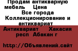Продам антикварную мебель  › Цена ­ 200 000 - Все города Коллекционирование и антиквариат » Антиквариат   . Хакасия респ.,Абакан г.